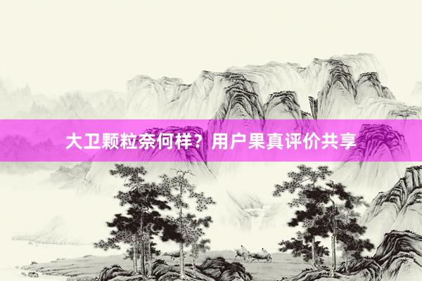 大卫颗粒奈何样？用户果真评价共享