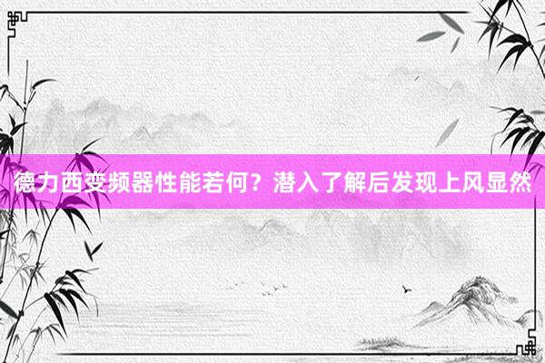 德力西变频器性能若何？潜入了解后发现上风显然