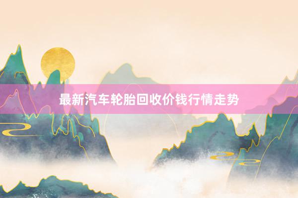 最新汽车轮胎回收价钱行情走势