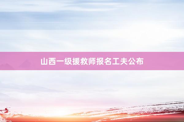 山西一级援救师报名工夫公布