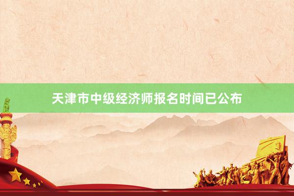 天津市中级经济师报名时间已公布