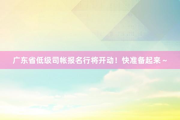 广东省低级司帐报名行将开动！快准备起来～